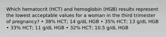 Which hematocrit (HCT) and hemoglobin (HGB) results represent the lowest acceptable values for a woman in the third trimester of pregnancy? • 38% HCT; 14 g/dL HGB • 35% HCT; 13 g/dL HGB • 33% HCT; 11 g/dL HGB • 32% HCT; 10.5 g/dL HGB