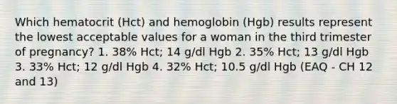 Which hematocrit (Hct) and hemoglobin (Hgb) results represent the lowest acceptable values for a woman in the third trimester of pregnancy? 1. 38% Hct; 14 g/dl Hgb 2. 35% Hct; 13 g/dl Hgb 3. 33% Hct; 12 g/dl Hgb 4. 32% Hct; 10.5 g/dl Hgb (EAQ - CH 12 and 13)