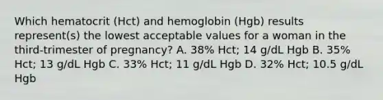 Which hematocrit (Hct) and hemoglobin (Hgb) results represent(s) the lowest acceptable values for a woman in the third-trimester of pregnancy? A. 38% Hct; 14 g/dL Hgb B. 35% Hct; 13 g/dL Hgb C. 33% Hct; 11 g/dL Hgb D. 32% Hct; 10.5 g/dL Hgb