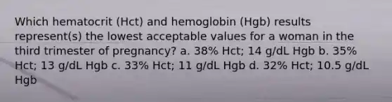 Which hematocrit (Hct) and hemoglobin (Hgb) results represent(s) the lowest acceptable values for a woman in the third trimester of pregnancy? a. 38% Hct; 14 g/dL Hgb b. 35% Hct; 13 g/dL Hgb c. 33% Hct; 11 g/dL Hgb d. 32% Hct; 10.5 g/dL Hgb