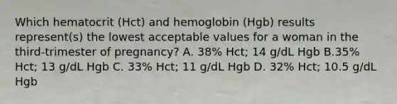 Which hematocrit (Hct) and hemoglobin (Hgb) results represent(s) the lowest acceptable values for a woman in the third-trimester of pregnancy? A. 38% Hct; 14 g/dL Hgb B.35% Hct; 13 g/dL Hgb C. 33% Hct; 11 g/dL Hgb D. 32% Hct; 10.5 g/dL Hgb