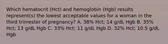 Which hematocrit (Hct) and hemoglobin (Hgb) results represent(s) the lowest acceptable values for a woman in the third trimester of pregnancy? A. 38% Hct; 14 g/dL Hgb B. 35% Hct; 13 g/dL Hgb C. 33% Hct; 11 g/dL Hgb D. 32% Hct; 10.5 g/dL Hgb