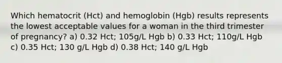 Which hematocrit (Hct) and hemoglobin (Hgb) results represents the lowest acceptable values for a woman in the third trimester of pregnancy? a) 0.32 Hct; 105g/L Hgb b) 0.33 Hct; 110g/L Hgb c) 0.35 Hct; 130 g/L Hgb d) 0.38 Hct; 140 g/L Hgb