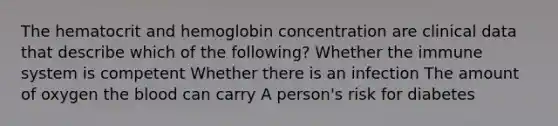 The hematocrit and hemoglobin concentration are clinical data that describe which of the following? Whether the immune system is competent Whether there is an infection The amount of oxygen the blood can carry A person's risk for diabetes