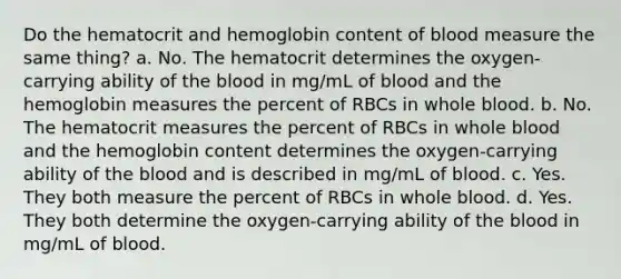 Do the hematocrit and hemoglobin content of blood measure the same thing? a. No. The hematocrit determines the oxygen-carrying ability of the blood in mg/mL of blood and the hemoglobin measures the percent of RBCs in whole blood. b. No. The hematocrit measures the percent of RBCs in whole blood and the hemoglobin content determines the oxygen-carrying ability of the blood and is described in mg/mL of blood. c. Yes. They both measure the percent of RBCs in whole blood. d. Yes. They both determine the oxygen-carrying ability of the blood in mg/mL of blood.