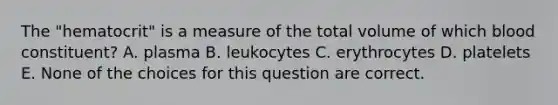 The "hematocrit" is a measure of the total volume of which blood constituent? A. plasma B. leukocytes C. erythrocytes D. platelets E. None of the choices for this question are correct.