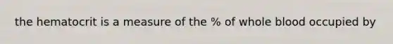 the hematocrit is a measure of the % of whole blood occupied by