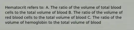 Hematocrit refers to: A. The ratio of the volume of total blood cells to the total volume of blood B. The ratio of the volume of red blood cells to the total volume of blood C. The ratio of the volume of hemoglobin to the total volume of blood