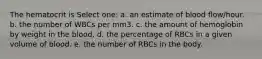 The hematocrit is Select one: a. an estimate of blood flow/hour. b. the number of WBCs per mm3. c. the amount of hemoglobin by weight in the blood. d. the percentage of RBCs in a given volume of blood. e. the number of RBCs in the body.