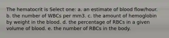 The hematocrit is Select one: a. an estimate of blood flow/hour. b. the number of WBCs per mm3. c. the amount of hemoglobin by weight in the blood. d. the percentage of RBCs in a given volume of blood. e. the number of RBCs in the body.