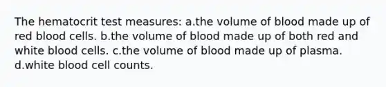 The hematocrit test measures: a.the volume of blood made up of red blood cells. b.the volume of blood made up of both red and white blood cells. c.the volume of blood made up of plasma. d.white blood cell counts.