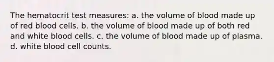 The hematocrit test measures: a. the volume of blood made up of red blood cells. b. the volume of blood made up of both red and white blood cells. c. the volume of blood made up of plasma. d. white blood cell counts.