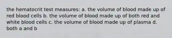 the hematocrit test measures: a. the volume of blood made up of red blood cells b. the volume of blood made up of both red and white blood cells c. the volume of blood made up of plasma d. both a and b