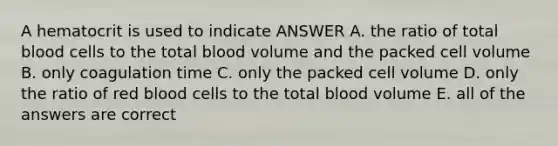 A hematocrit is used to indicate ANSWER A. the ratio of total blood cells to the total blood volume and the packed cell volume B. only coagulation time C. only the packed cell volume D. only the ratio of red blood cells to the total blood volume E. all of the answers are correct