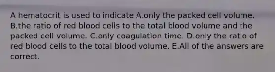 A hematocrit is used to indicate A.only the packed cell volume. B.the ratio of red blood cells to the total blood volume and the packed cell volume. C.only coagulation time. D.only the ratio of red blood cells to the total blood volume. E.All of the answers are correct.