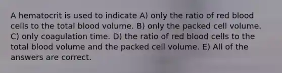 A hematocrit is used to indicate A) only the ratio of red blood cells to the total blood volume. B) only the packed cell volume. C) only coagulation time. D) the ratio of red blood cells to the total blood volume and the packed cell volume. E) All of the answers are correct.