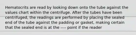 Hematocrits are read by looking down onto the tube against the values chart within the centrifuge. After the tubes have been centrifuged, the readings are performed by placing the sealed end of the tube against the padding or gasket, making certain that the sealed end is at the ---- point if the reader