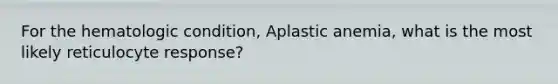 For the hematologic condition, Aplastic anemia, what is the most likely reticulocyte response?