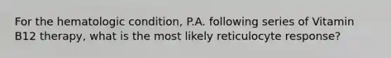 For the hematologic condition, P.A. following series of Vitamin B12 therapy, what is the most likely reticulocyte response?