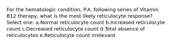 For the hematologic condition, P.A. following series of Vitamin B12 therapy, what is the most likely reticulocyte response? Select one: a.Normal reticulocyte count b.Increased reticulocyte count c.Decreased reticulocyte count d.Total absence of reticulocytes e.Reticulocyte count irrelevant