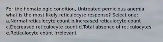 For the hematologic condition, Untreated pernicious anemia, what is the most likely reticulocyte response? Select one: a.Normal reticulocyte count b.Increased reticulocyte count c.Decreased reticulocyte count d.Total absence of reticulocytes e.Reticulocyte count irrelevant