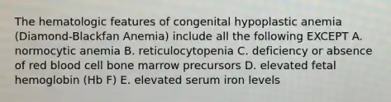 The hematologic features of congenital hypoplastic anemia (Diamond-Blackfan Anemia) include all the following EXCEPT A. normocytic anemia B. reticulocytopenia C. deficiency or absence of red blood cell bone marrow precursors D. elevated fetal hemoglobin (Hb F) E. elevated serum iron levels