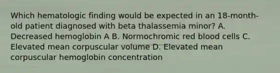 Which hematologic finding would be expected in an 18-month-old patient diagnosed with beta thalassemia minor? A. Decreased hemoglobin A B. Normochromic red blood cells C. Elevated mean corpuscular volume D. Elevated mean corpuscular hemoglobin concentration