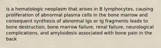 is a hematologic neoplasm that arises in B lymphocytes, causing proliferation of abnormal plasma cells in the bone marrow and consequent synthesis of abnormal Igs or Ig fragments leads to bone destruction, bone marrow failure, renal failure, neurological complications, and amyloidosis associated with bone pain in the back