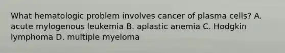 What hematologic problem involves cancer of plasma cells? A. acute mylogenous leukemia B. aplastic anemia C. Hodgkin lymphoma D. multiple myeloma