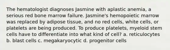 The hematologist diagnoses Jasmine with aplastic anemia, a serious red bone marrow failure. Jasmine's hemopoietic marrow was replaced by adipose tissue, and no red cells, white cells, or platelets are being produced. To produce platelets, myeloid stem cells have to differentiate into what kind of cell? a. reticulocytes b. blast cells c. megakaryocytic d. progenitor cells