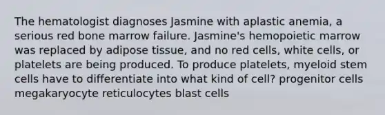 The hematologist diagnoses Jasmine with aplastic anemia, a serious red bone marrow failure. Jasmine's hemopoietic marrow was replaced by adipose tissue, and no red cells, white cells, or platelets are being produced. To produce platelets, myeloid stem cells have to differentiate into what kind of cell? progenitor cells megakaryocyte reticulocytes blast cells