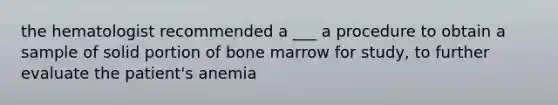 the hematologist recommended a ___ a procedure to obtain a sample of solid portion of bone marrow for study, to further evaluate the patient's anemia