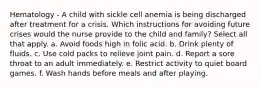 Hematology - A child with sickle cell anemia is being discharged after treatment for a crisis. Which instructions for avoiding future crises would the nurse provide to the child and family? Select all that apply. a. Avoid foods high in folic acid. b. Drink plenty of fluids. c. Use cold packs to relieve joint pain. d. Report a sore throat to an adult immediately. e. Restrict activity to quiet board games. f. Wash hands before meals and after playing.