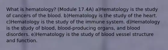 What is hematology? (Module 17.4A) a)Hematology is the study of cancers of the blood. b)Hematology is the study of the heart. c)Hematology is the study of the immune system. d)Hematology is the study of blood, blood-producing organs, and blood disorders. e)Hematology is the study of blood vessel structure and function.