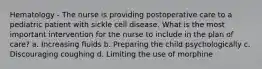 Hematology - The nurse is providing postoperative care to a pediatric patient with sickle cell disease. What is the most important intervention for the nurse to include in the plan of care? a. Increasing fluids b. Preparing the child psychologically c. Discouraging coughing d. Limiting the use of morphine