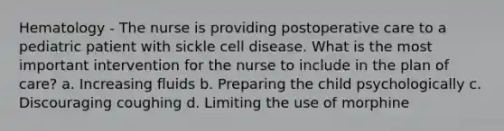 Hematology - The nurse is providing postoperative care to a pediatric patient with sickle cell disease. What is the most important intervention for the nurse to include in the plan of care? a. Increasing fluids b. Preparing the child psychologically c. Discouraging coughing d. Limiting the use of morphine