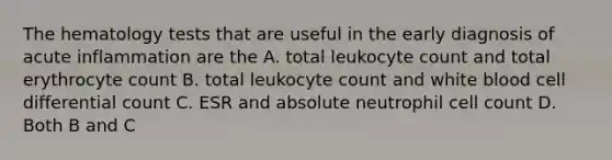 The hematology tests that are useful in the early diagnosis of acute inflammation are the A. total leukocyte count and total erythrocyte count B. total leukocyte count and white blood cell differential count C. ESR and absolute neutrophil cell count D. Both B and C