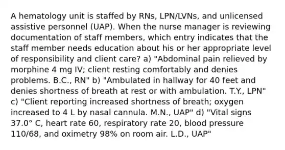 A hematology unit is staffed by RNs, LPN/LVNs, and unlicensed assistive personnel (UAP). When the nurse manager is reviewing documentation of staff members, which entry indicates that the staff member needs education about his or her appropriate level of responsibility and client care? a) "Abdominal pain relieved by morphine 4 mg IV; client resting comfortably and denies problems. B.C., RN" b) "Ambulated in hallway for 40 feet and denies shortness of breath at rest or with ambulation. T.Y., LPN" c) "Client reporting increased shortness of breath; oxygen increased to 4 L by nasal cannula. M.N., UAP" d) "Vital signs 37.0° C, heart rate 60, respiratory rate 20, blood pressure 110/68, and oximetry 98% on room air. L.D., UAP"