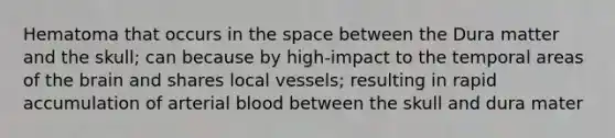 Hematoma that occurs in the space between the Dura matter and the skull; can because by high-impact to the temporal areas of the brain and shares local vessels; resulting in rapid accumulation of arterial blood between the skull and dura mater