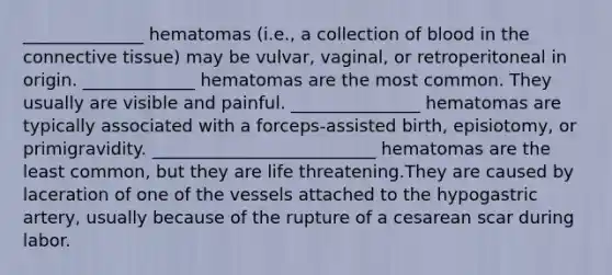 ______________ hematomas (i.e., a collection of blood in the connective tissue) may be vulvar, vaginal, or retroperitoneal in origin. _____________ hematomas are the most common. They usually are visible and painful. _______________ hematomas are typically associated with a forceps-assisted birth, episiotomy, or primigravidity. __________________________ hematomas are the least common, but they are life threatening.They are caused by laceration of one of the vessels attached to the hypogastric artery, usually because of the rupture of a cesarean scar during labor.