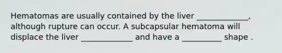 Hematomas are usually contained by the liver _____________, although rupture can occur. A subcapsular hematoma will displace the liver _____________ and have a __________ shape .