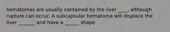 hematomas are usually contained by the liver ____, although rupture can occur. A subcapsular hematoma will displace the liver _______ and have a ______ shape