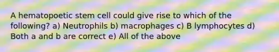 A hematopoetic stem cell could give rise to which of the following? a) Neutrophils b) macrophages c) B lymphocytes d) Both a and b are correct e) All of the above