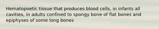 Hematopoetic tissue that produces blood cells, in infants all cavities, in adults confined to spongy bone of flat bones and epiphyses of some long bones