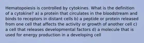 Hematopoiesis is controlled by cytokines. What is the definition of a cytokine? a) a protein that circulates in the bloodstream and binds to receptors in distant cells b) a peptide or protein released from one cell that affects the activity or growth of another cell c) a cell that releases developmental factors d) a molecule that is used for energy production in a developing cell