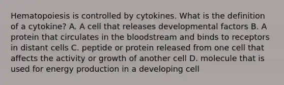 Hematopoiesis is controlled by cytokines. What is the definition of a cytokine? A. A cell that releases developmental factors B. A protein that circulates in the bloodstream and binds to receptors in distant cells C. peptide or protein released from one cell that affects the activity or growth of another cell D. molecule that is used for energy production in a developing cell