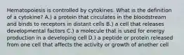 Hematopoiesis is controlled by cytokines. What is the definition of a cytokine? A.) a protein that circulates in the bloodstream and binds to receptors in distant cells B.) a cell that releases developmental factors C.) a molecule that is used for energy production in a developing cell D.) a peptide or protein released from one cell that affects the activity or growth of another cell