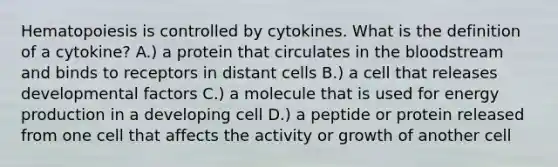 Hematopoiesis is controlled by cytokines. What is the definition of a cytokine? A.) a protein that circulates in the bloodstream and binds to receptors in distant cells B.) a cell that releases developmental factors C.) a molecule that is used for energy production in a developing cell D.) a peptide or protein released from one cell that affects the activity or growth of another cell