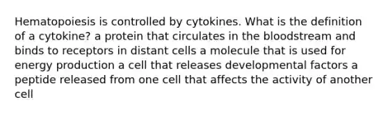 Hematopoiesis is controlled by cytokines. What is the definition of a cytokine? a protein that circulates in the bloodstream and binds to receptors in distant cells a molecule that is used for energy production a cell that releases developmental factors a peptide released from one cell that affects the activity of another cell