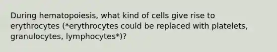 During hematopoiesis, what kind of cells give rise to erythrocytes (*erythrocytes could be replaced with platelets, granulocytes, lymphocytes*)?